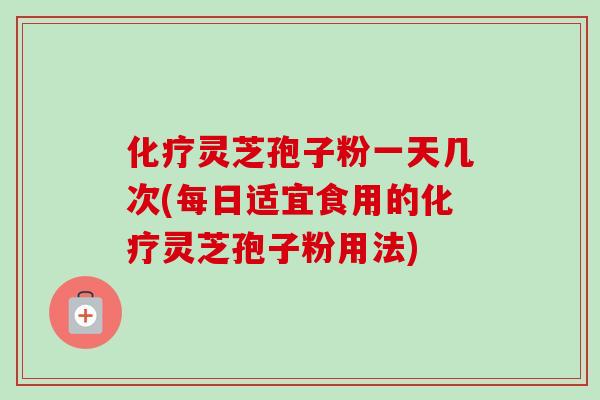 化疗灵芝孢子粉一天几次(每日适宜食用的化疗灵芝孢子粉用法)-第1张图片-卓越灵芝孢子粉