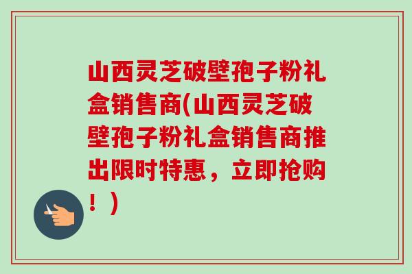 山西灵芝破壁孢子粉礼盒销售商(山西灵芝破壁孢子粉礼盒销售商推出限时特惠，立即抢购！)-第1张图片-卓越灵芝孢子粉