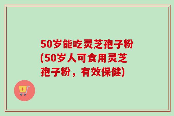 50岁能吃灵芝孢子粉(50岁人可食用灵芝孢子粉,有效保健)-第1张图片-卓越灵芝孢子粉 50岁能吃灵芝孢子粉(50岁人可食用灵芝孢子粉,有效保健)-第1张图片-卓越灵芝孢子粉