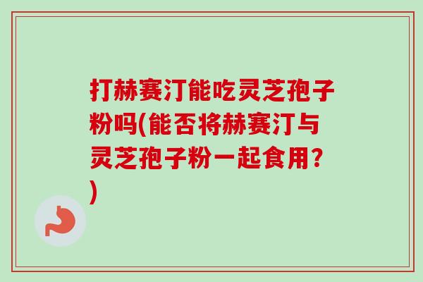 打赫赛汀能吃灵芝孢子粉吗(能否将赫赛汀与灵芝孢子粉一起食用?)-第1张图片-卓越灵芝孢子粉 打赫赛汀能吃灵芝孢子粉吗(能否将赫赛汀与灵芝孢子粉一起食用?)-第1张图片-卓越灵芝孢子粉