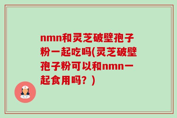 nmn和灵芝破壁孢子粉一起吃吗(灵芝破壁孢子粉可以和nmn一起食用吗？)-第1张图片-卓越灵芝孢子粉