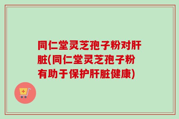 同仁堂灵芝孢子粉对肝脏(同仁堂灵芝孢子粉有助于保护肝脏健康)-第1张图片-卓越灵芝孢子粉