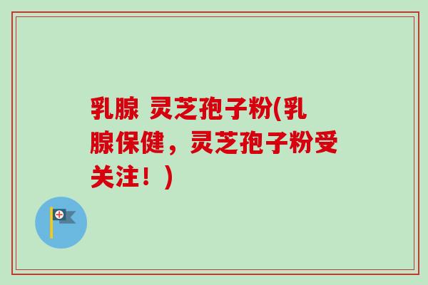 乳腺 灵芝孢子粉(乳腺保健，灵芝孢子粉受关注！)-第1张图片-卓越灵芝孢子粉