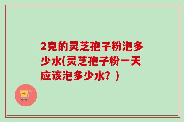 2克的灵芝孢子粉泡多少水(灵芝孢子粉一天应该泡多少水?)-第1张图片-卓越灵芝孢子粉 2克的灵芝孢子粉泡多少水(灵芝孢子粉一天应该泡多少水?)-第1张图片-卓越灵芝孢子粉