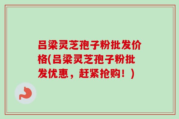 吕梁灵芝孢子粉批发价格(吕梁灵芝孢子粉批发优惠，赶紧抢购！)-第1张图片-卓越灵芝孢子粉