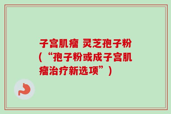 子宫肌瘤 灵芝孢子粉(“孢子粉或成子宫肌瘤治疗新选项”)-第1张图片-卓越灵芝孢子粉