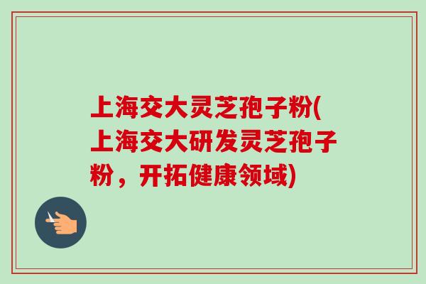 上海交大灵芝孢子粉(上海交大研发灵芝孢子粉，开拓健康领域)-第1张图片-卓越灵芝孢子粉