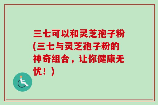 三七可以和灵芝孢子粉(三七与灵芝孢子粉的神奇组合，让你健康无忧！)-第1张图片-卓越灵芝孢子粉