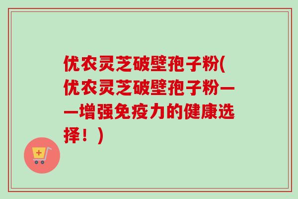 优农灵芝破壁孢子粉(优农灵芝破壁孢子粉——增强免疫力的健康选择!)-第1张图片-卓越灵芝孢子粉 优农灵芝破壁孢子粉(优农灵芝破壁孢子粉——增强免疫力的健康选择!)-第1张图片-卓越灵芝孢子粉