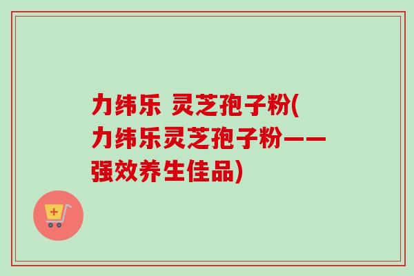 力纬乐 灵芝孢子粉(力纬乐灵芝孢子粉——强效养生佳品)-第1张图片-卓越灵芝孢子粉 力纬乐 灵芝孢子粉(力纬乐灵芝孢子粉——强效养生佳品)-第1张图片-卓越灵芝孢子粉