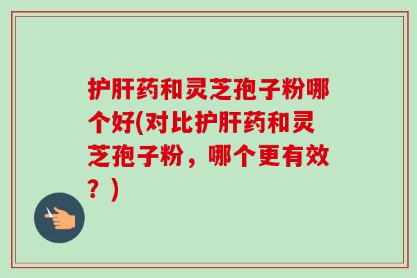 护肝药和灵芝孢子粉哪个好(对比护肝药和灵芝孢子粉,哪个更有效?)-第1张图片-卓越灵芝孢子粉 护肝药和灵芝孢子粉哪个好(对比护肝药和灵芝孢子粉,哪个更有效?)-第1张图片-卓越灵芝孢子粉