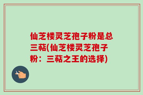 仙芝楼灵芝孢子粉是总三萜(仙芝楼灵芝孢子粉:三萜之王的选择)-第1张图片-卓越灵芝孢子粉 仙芝楼灵芝孢子粉是总三萜(仙芝楼灵芝孢子粉:三萜之王的选择)-第1张图片-卓越灵芝孢子粉