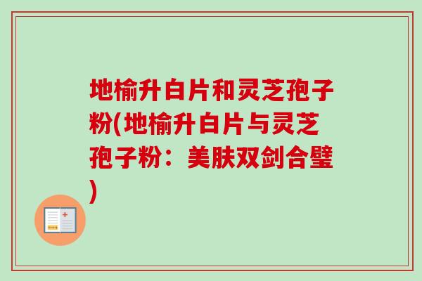 地榆升白片和灵芝孢子粉(地榆升白片与灵芝孢子粉:美肤双剑合璧)-第1张图片-卓越灵芝孢子粉 地榆升白片和灵芝孢子粉(地榆升白片与灵芝孢子粉:美肤双剑合璧)-第1张图片-卓越灵芝孢子粉