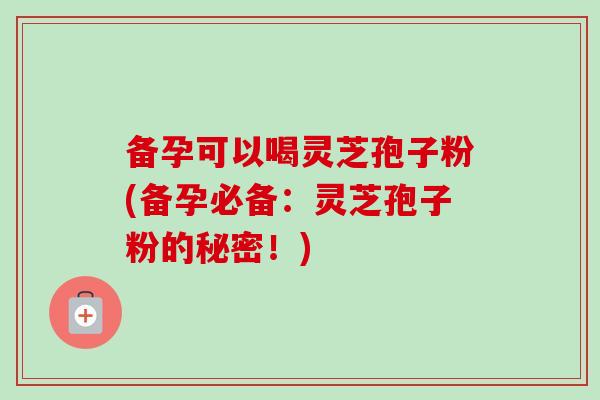 备孕可以喝灵芝孢子粉(备孕必备：灵芝孢子粉的秘密！)-第1张图片-卓越灵芝孢子粉