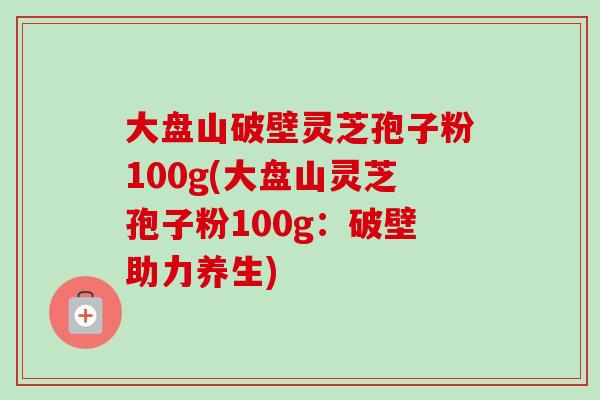 大盘山破壁灵芝孢子粉100g(大盘山灵芝孢子粉100g:破壁助力养生)-第1张图片-卓越灵芝孢子粉 大盘山破壁灵芝孢子粉100g(大盘山灵芝孢子粉100g:破壁助力养生)-第1张图片-卓越灵芝孢子粉