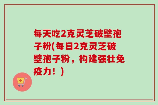 每天吃2克灵芝破壁孢子粉(每日2克灵芝破壁孢子粉,构建强壮免疫力!)-第1张图片-卓越灵芝孢子粉 每天吃2克灵芝破壁孢子粉(每日2克灵芝破壁孢子粉,构建强壮免疫力!)-第1张图片-卓越灵芝孢子粉