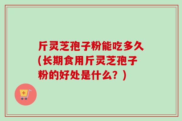 斤灵芝孢子粉能吃多久(长期食用斤灵芝孢子粉的好处是什么？)-第1张图片-卓越灵芝孢子粉