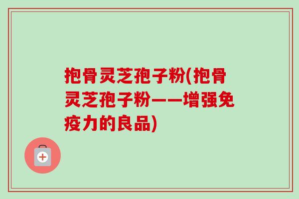 抱骨灵芝孢子粉(抱骨灵芝孢子粉——增强免疫力的良品)-第1张图片-卓越灵芝孢子粉 抱骨灵芝孢子粉(抱骨灵芝孢子粉——增强免疫力的良品)-第1张图片-卓越灵芝孢子粉