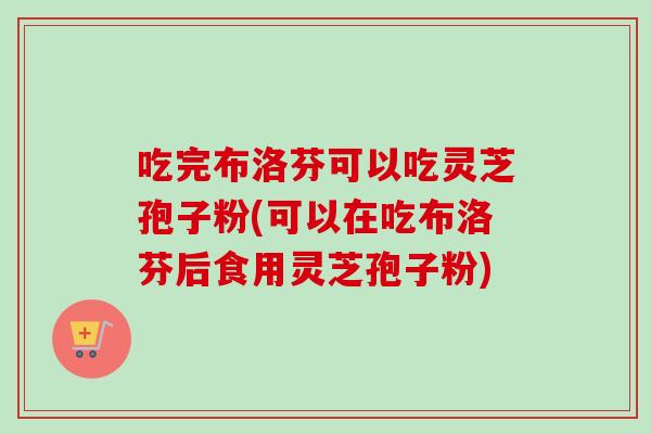 吃完布洛芬可以吃灵芝孢子粉(可以在吃布洛芬后食用灵芝孢子粉)-第1张图片-卓越灵芝孢子粉 吃完布洛芬可以吃灵芝孢子粉(可以在吃布洛芬后食用灵芝孢子粉)-第1张图片-卓越灵芝孢子粉