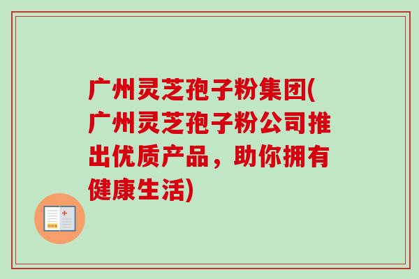 广州灵芝孢子粉集团(广州灵芝孢子粉公司推出优质产品,助你拥有健康生活)-第1张图片-卓越灵芝孢子粉 广州灵芝孢子粉集团(广州灵芝孢子粉公司推出优质产品,助你拥有健康生活)-第1张图片-卓越灵芝孢子粉