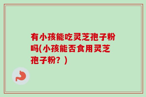有小孩能吃灵芝孢子粉吗(小孩能否食用灵芝孢子粉?)-第1张图片-卓越灵芝孢子粉 有小孩能吃灵芝孢子粉吗(小孩能否食用灵芝孢子粉?)-第1张图片-卓越灵芝孢子粉