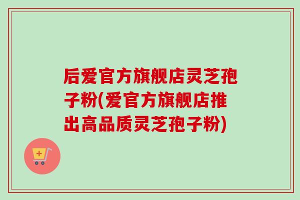 后爱官方旗舰店灵芝孢子粉(爱官方旗舰店推出高品质灵芝孢子粉)-第1张图片-卓越灵芝孢子粉 后爱官方旗舰店灵芝孢子粉(爱官方旗舰店推出高品质灵芝孢子粉)-第1张图片-卓越灵芝孢子粉
