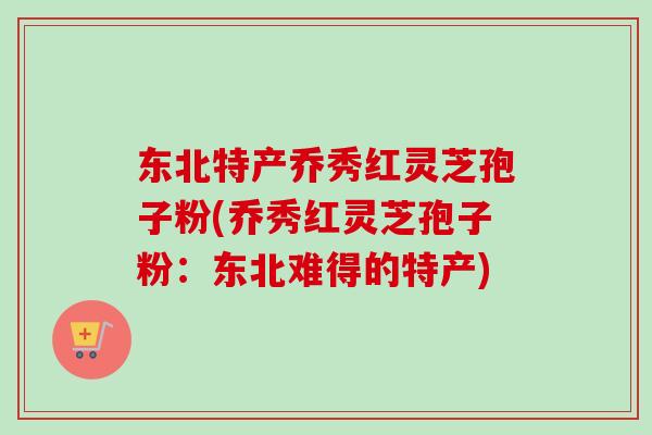 东北特产乔秀红灵芝孢子粉(乔秀红灵芝孢子粉:东北难得的特产)-第1张图片-卓越灵芝孢子粉 东北特产乔秀红灵芝孢子粉(乔秀红灵芝孢子粉:东北难得的特产)-第1张图片-卓越灵芝孢子粉
