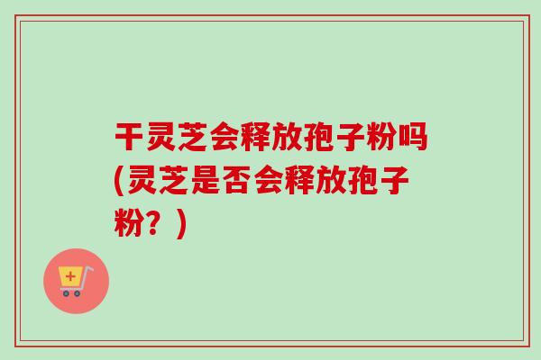 干灵芝会释放孢子粉吗(灵芝是否会释放孢子粉?)-第1张图片-卓越灵芝孢子粉 干灵芝会释放孢子粉吗(灵芝是否会释放孢子粉?)-第1张图片-卓越灵芝孢子粉