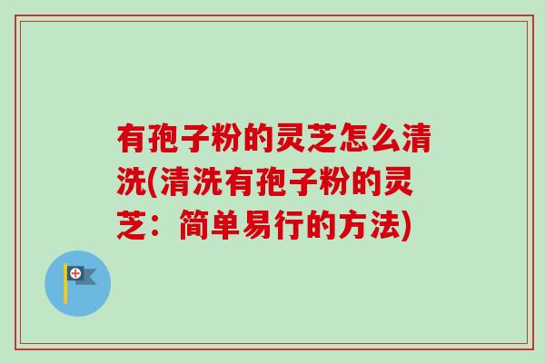 有孢子粉的灵芝怎么清洗(清洗有孢子粉的灵芝：简单易行的方法)-第1张图片-卓越灵芝孢子粉
