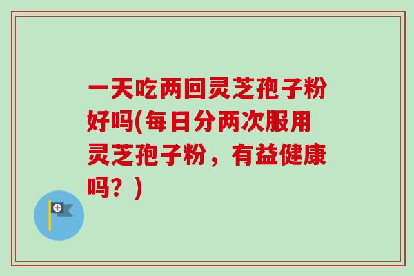 一天吃两回灵芝孢子粉好吗(每日分两次服用灵芝孢子粉,有益健康吗?)-第1张图片-卓越灵芝孢子粉 一天吃两回灵芝孢子粉好吗(每日分两次服用灵芝孢子粉,有益健康吗?)-第1张图片-卓越灵芝孢子粉