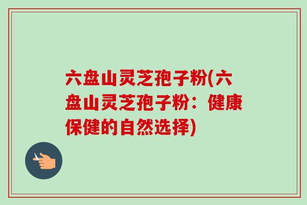 六盘山灵芝孢子粉(六盘山灵芝孢子粉：健康保健的自然选择)-第1张图片-卓越灵芝孢子粉