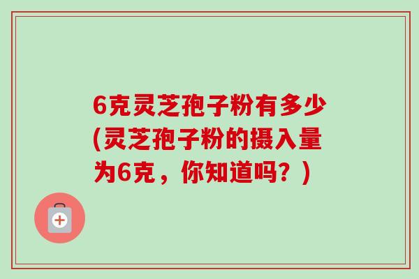 6克灵芝孢子粉有多少(灵芝孢子粉的摄入量为6克,你知道吗?)-第1张图片-卓越灵芝孢子粉 6克灵芝孢子粉有多少(灵芝孢子粉的摄入量为6克,你知道吗?)-第1张图片-卓越灵芝孢子粉