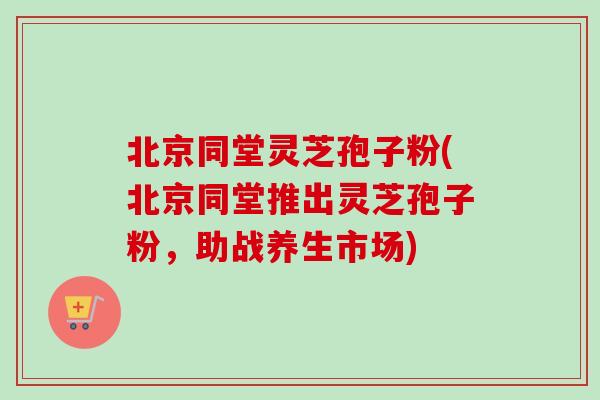 北京同堂灵芝孢子粉(北京同堂推出灵芝孢子粉，助战养生市场)-第1张图片-卓越灵芝孢子粉