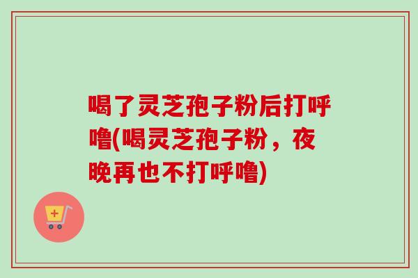 喝了灵芝孢子粉后打呼噜(喝灵芝孢子粉,夜晚再也不打呼噜)-第1张图片-卓越灵芝孢子粉 喝了灵芝孢子粉后打呼噜(喝灵芝孢子粉,夜晚再也不打呼噜)-第1张图片-卓越灵芝孢子粉