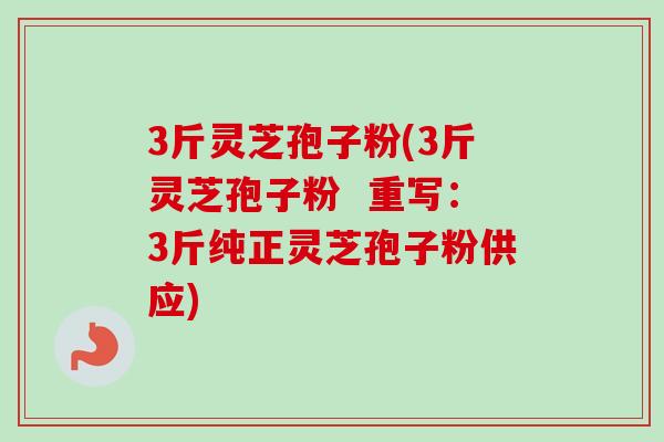 3斤灵芝孢子粉(3斤灵芝孢子粉  重写：3斤纯正灵芝孢子粉供应)-第1张图片-卓越灵芝孢子粉