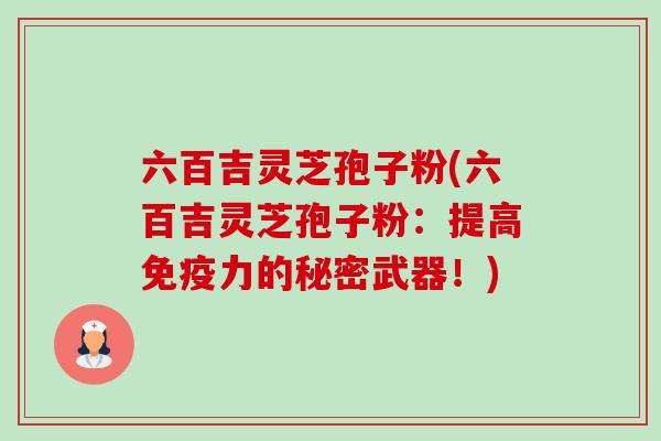 六百吉灵芝孢子粉(六百吉灵芝孢子粉:提高免疫力的秘密武器!)-第1张图片-卓越灵芝孢子粉 六百吉灵芝孢子粉(六百吉灵芝孢子粉:提高免疫力的秘密武器!)-第1张图片-卓越灵芝孢子粉
