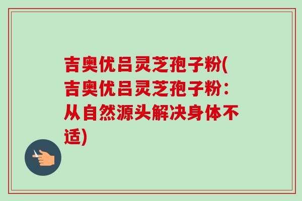 吉奥优吕灵芝孢子粉(吉奥优吕灵芝孢子粉：从自然源头解决身体不适)-第1张图片-卓越灵芝孢子粉