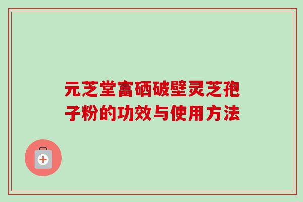 元芝堂富硒破壁灵芝孢子粉的功效与使用方法-第1张图片-卓越灵芝孢子粉