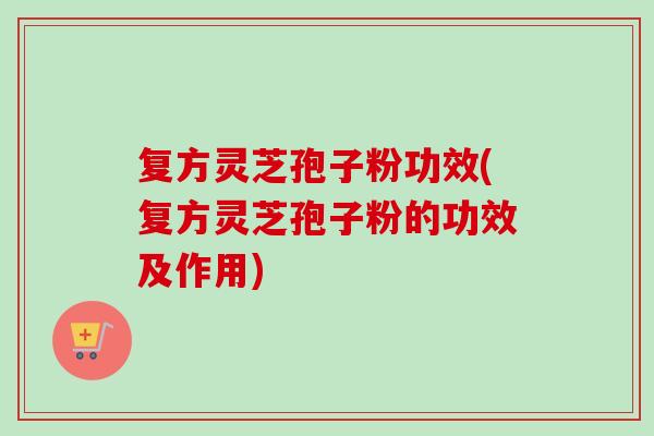 复方灵芝孢子粉功效(复方灵芝孢子粉的功效及作用)-第1张图片-卓越灵芝孢子粉
