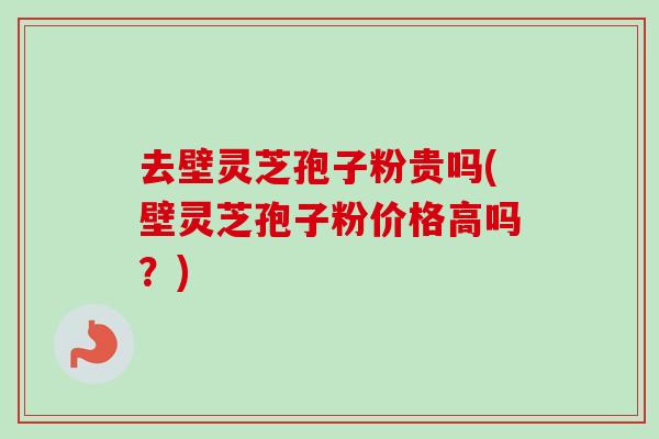 去壁灵芝孢子粉贵吗(壁灵芝孢子粉价格高吗？)-第1张图片-卓越灵芝孢子粉