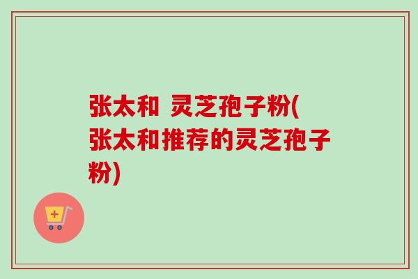 张太和 灵芝孢子粉(张太和推荐的灵芝孢子粉)-第1张图片-卓越灵芝孢子粉 张太和 灵芝孢子粉(张太和推荐的灵芝孢子粉)-第1张图片-卓越灵芝孢子粉