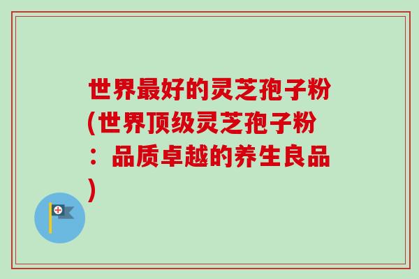 世界最好的灵芝孢子粉(世界顶级灵芝孢子粉:品质卓越的养生良品)-第1张图片-卓越灵芝孢子粉 世界最好的灵芝孢子粉(世界顶级灵芝孢子粉:品质卓越的养生良品)-第1张图片-卓越灵芝孢子粉