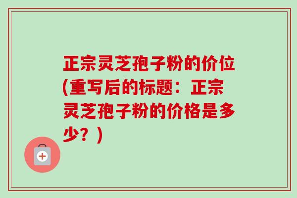 正宗灵芝孢子粉的价位(重写后的标题:正宗灵芝孢子粉的价格是多少?)-第1张图片-卓越灵芝孢子粉 正宗灵芝孢子粉的价位(重写后的标题:正宗灵芝孢子粉的价格是多少?)-第1张图片-卓越灵芝孢子粉