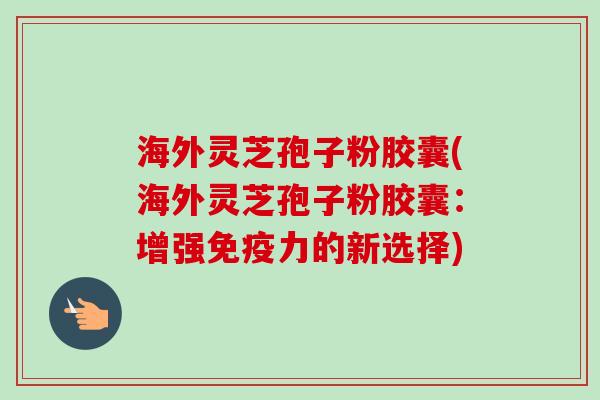海外灵芝孢子粉胶囊(海外灵芝孢子粉胶囊:增强免疫力的新选择)-第1张图片-卓越灵芝孢子粉 海外灵芝孢子粉胶囊(海外灵芝孢子粉胶囊:增强免疫力的新选择)-第1张图片-卓越灵芝孢子粉