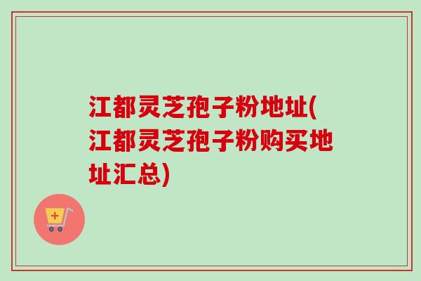 江都灵芝孢子粉地址(江都灵芝孢子粉购买地址汇总)-第1张图片-卓越灵芝孢子粉 江都灵芝孢子粉地址(江都灵芝孢子粉购买地址汇总)-第1张图片-卓越灵芝孢子粉