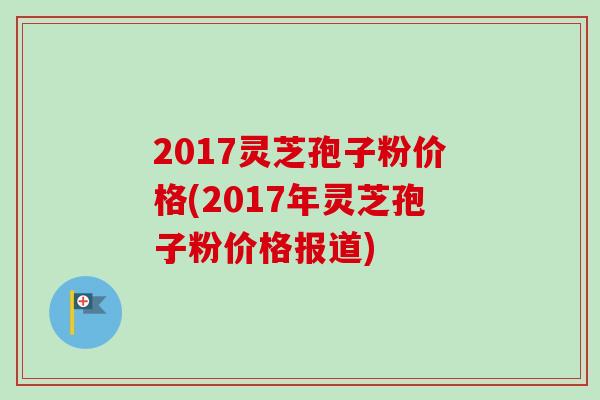 2017灵芝孢子粉价格(2017年灵芝孢子粉价格报道)-第1张图片-卓越灵芝孢子粉 2017灵芝孢子粉价格(2017年灵芝孢子粉价格报道)-第1张图片-卓越灵芝孢子粉