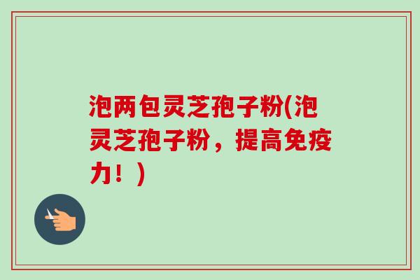 泡两包灵芝孢子粉(泡灵芝孢子粉,提高免疫力!)-第1张图片-卓越灵芝孢子粉 泡两包灵芝孢子粉(泡灵芝孢子粉,提高免疫力!)-第1张图片-卓越灵芝孢子粉