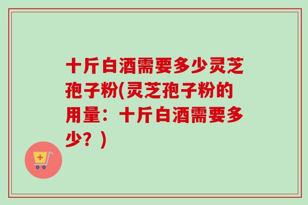 十斤白酒需要多少灵芝孢子粉(灵芝孢子粉的用量：十斤白酒需要多少？)-第1张图片-卓越灵芝孢子粉