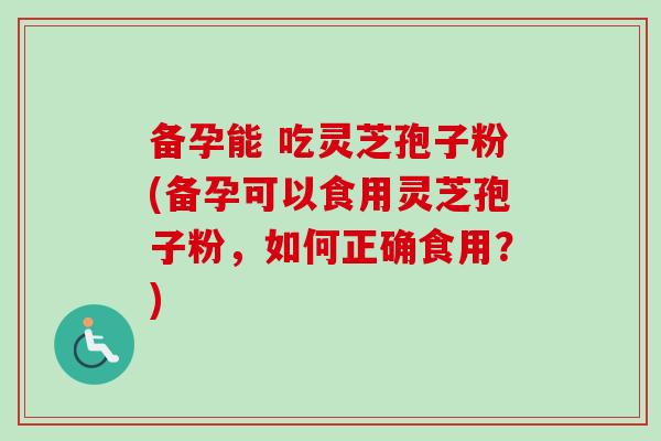 备孕能 吃灵芝孢子粉(备孕可以食用灵芝孢子粉，如何正确食用？)-第1张图片-卓越灵芝孢子粉