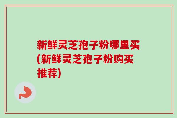 新鲜灵芝孢子粉哪里买(新鲜灵芝孢子粉购买推荐)-第1张图片-卓越灵芝孢子粉 新鲜灵芝孢子粉哪里买(新鲜灵芝孢子粉购买推荐)-第1张图片-卓越灵芝孢子粉